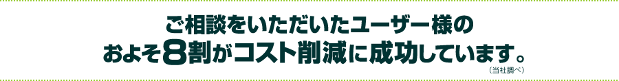 ご相談をいただいたユーザー様のおよそ8割がコスト削減に成功しています。